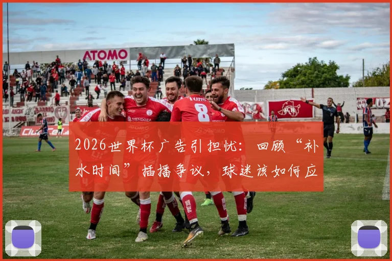 2026世界杯广告引担忧：回顾“补水时间”插播争议，球迷该如何应对观赛体验下滑？