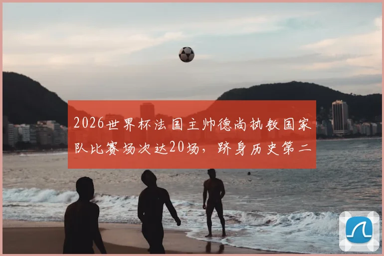 2026世界杯法国主帅德尚执教国家队比赛场次达20场,跻身历史第二位主教练名单