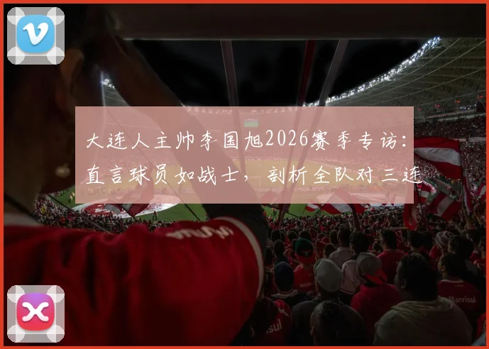 大连人主帅李国旭2026赛季专访：直言球员如战士，剖析全队对三连胜的强烈渴望与备战细节