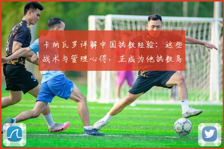 卡纳瓦罗详解中国执教经验：这些战术与管理心得，正成为他执教乌兹别克斯坦队的核心优势