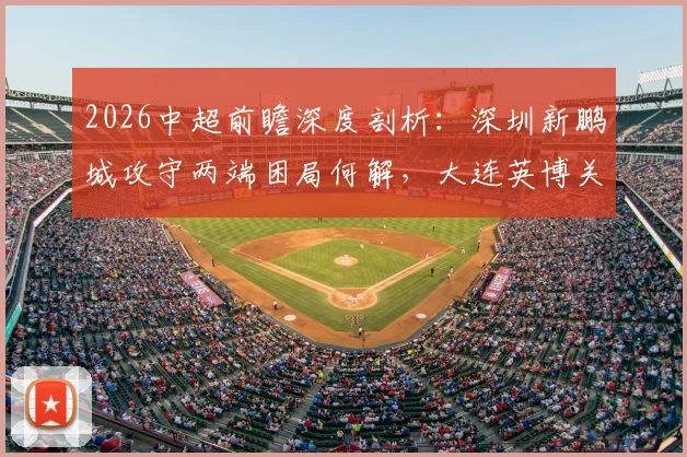 2026中超前瞻深度剖析:深圳新鹏城攻守两端困局何解,大连英博关键外援斯坦丘缺阵影响几何