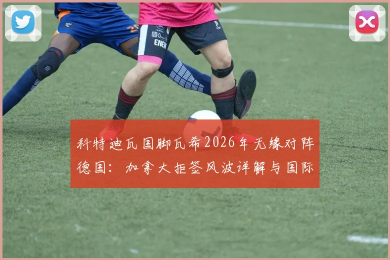 科特迪瓦国脚瓦希2026年无缘对阵德国:加拿大拒签风波详解与国际赛程影响