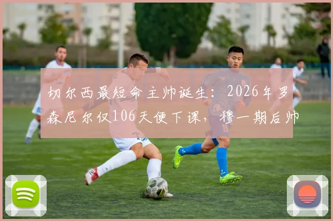 切尔西最短命主帅诞生:2026年罗森尼尔仅106天便下课,穆一期后帅位为何如此不稳?