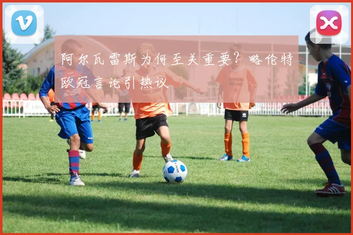 阿尔瓦雷斯为何至关重要？略伦特欧冠言论引热议