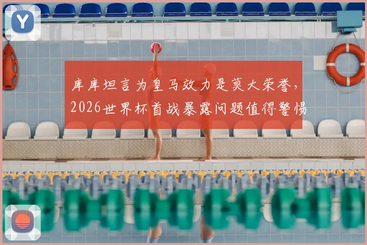 库库坦言为皇马效力是莫大荣誉,2026世界杯首战暴露问题值得警惕,球迷如何理性看待球队征程?