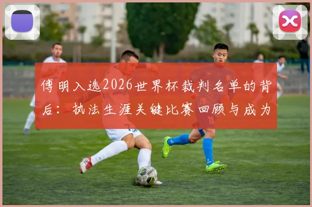 傅明入选2026世界杯裁判名单的背后:执法生涯关键比赛回顾与成为国际级裁判的艰辛之路