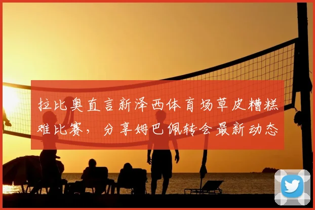 拉比奥直言新泽西体育场草皮糟糕难比赛，分享姆巴佩转会最新动态与球场条件对球员影响分析