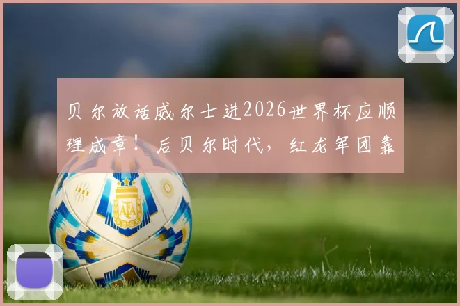 贝尔放话威尔士进2026世界杯应顺理成章!后贝尔时代,红龙军团靠啥连续突围?