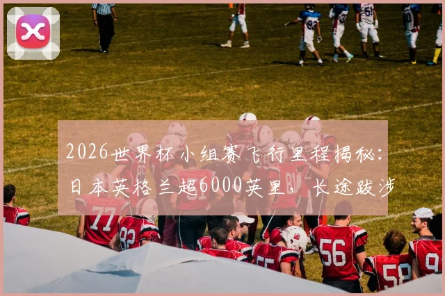 2026世界杯小组赛飞行里程揭秘：日本英格兰超6000英里，长途跋涉如何影响球队发挥？
