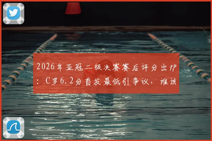 2026年亚冠二级决赛赛后评分出炉：C罗6.2分首发最低引争议，谁该为球队出局负责？
